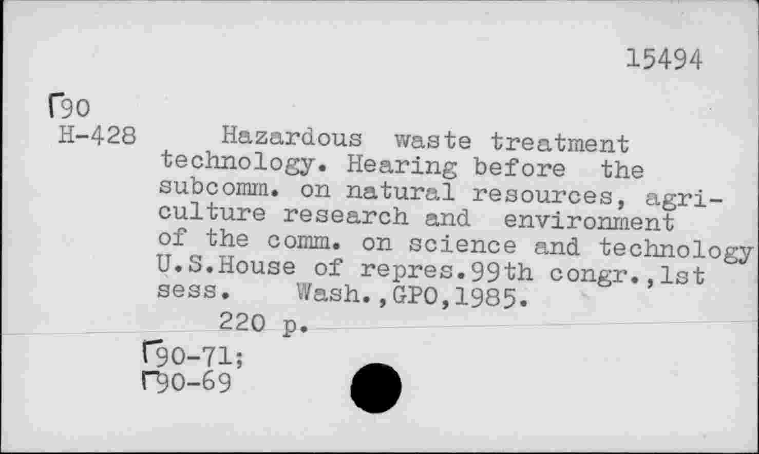 ﻿15494
C90
H-428 Hazardous waste treatment technology. Hearing before the subcomm. on natural resources, agriculture research and environment of the comm, on science and technology U.S.House of repres.99th congr.,lst sess. Wash.,GPO,1985.
220 p. C9O-71; F9O-69